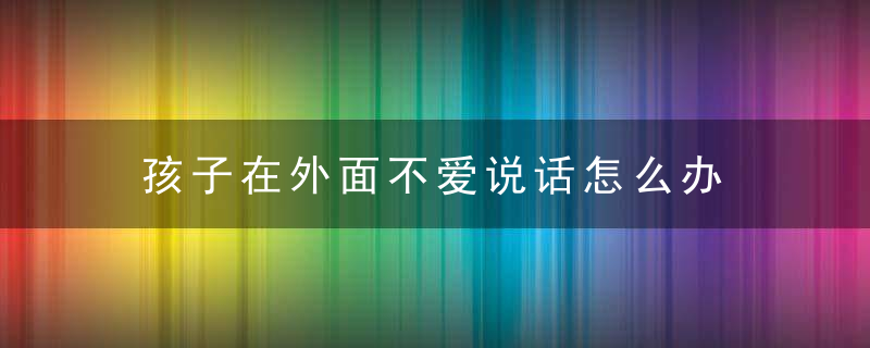 孩子在外面不爱说话怎么办 孩子在外面不爱说话家长应该怎么做